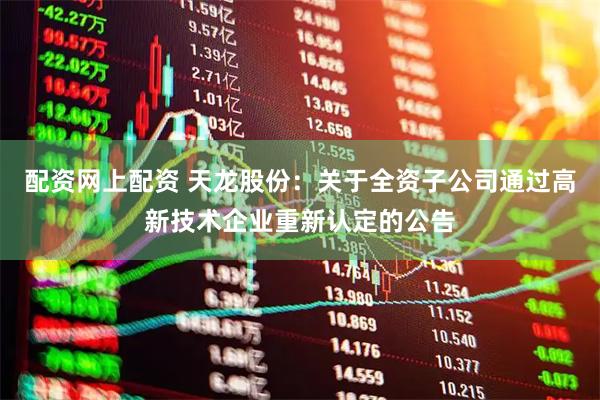 配资网上配资 天龙股份：关于全资子公司通过高新技术企业重新认定的公告