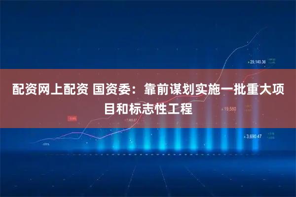 配资网上配资 国资委：靠前谋划实施一批重大项目和标志性工程