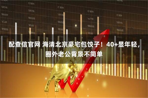 配查信官网 海清北京豪宅包饺子！40+显年轻，圈外老公背景不简单