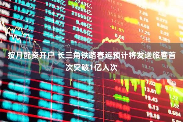 按月配资开户 长三角铁路春运预计将发送旅客首次突破1亿人次