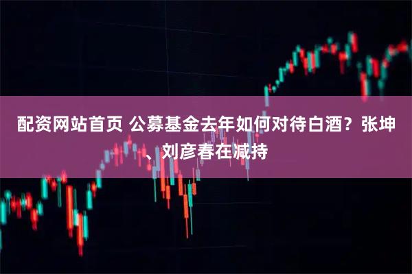 配资网站首页 公募基金去年如何对待白酒？张坤、刘彦春在减持