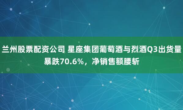 兰州股票配资公司 星座集团葡萄酒与烈酒Q3出货量暴跌70.6%，净销售额腰斩