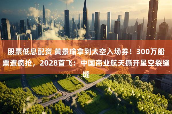 股票低息配资 黄景瑜拿到太空入场券！300万船票遭疯抢，2028首飞：中国商业航天撕开星空裂缝
