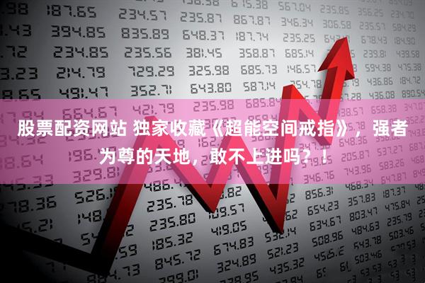 股票配资网站 独家收藏《超能空间戒指》，强者为尊的天地，敢不上进吗？！