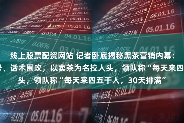 线上股票配资网站 记者卧底揭秘黑茶营销内幕：收身份证、屏蔽信号、话术围攻，以卖茶为名拉人头，领队称“每天来四五千人，30天排满”