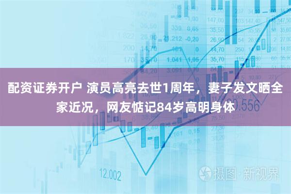 配资证券开户 演员高亮去世1周年，妻子发文晒全家近况，网友惦记84岁高明身体