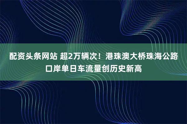配资头条网站 超2万辆次!港珠澳大桥珠海公路口岸单日车流量创历史新高