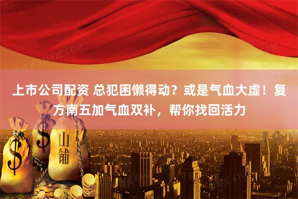 上市公司配资 总犯困懒得动？或是气血大虚！复方南五加气血双补，帮你找回活力