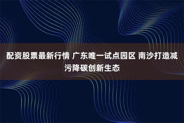 配资股票最新行情 广东唯一试点园区 南沙打造减污降碳创新生态