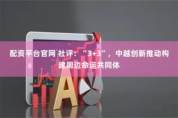 配资平台官网 社评：“3+3”，中越创新推动构建周边命运共同体