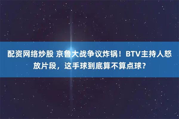 配资网络炒股 京鲁大战争议炸锅！BTV主持人怒放片段，这手球到底算不算点球？