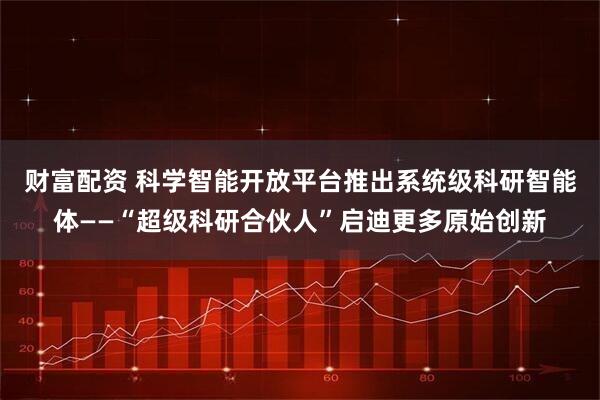 财富配资 科学智能开放平台推出系统级科研智能体——“超级科研合伙人”启迪更多原始创新