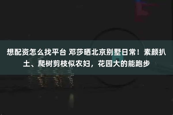 想配资怎么找平台 邓莎晒北京别墅日常！素颜扒土、爬树剪枝似农妇，花园大的能跑步