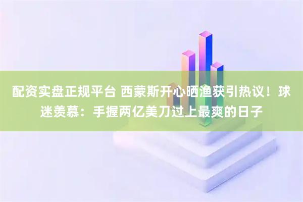 配资实盘正规平台 西蒙斯开心晒渔获引热议！球迷羡慕：手握两亿美刀过上最爽的日子