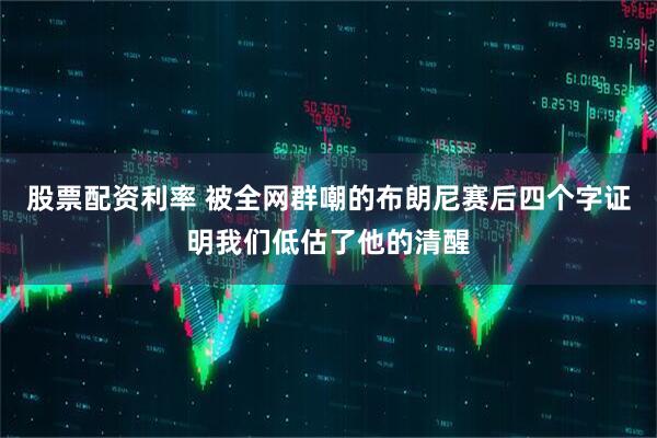 股票配资利率 被全网群嘲的布朗尼赛后四个字证明我们低估了他的清醒