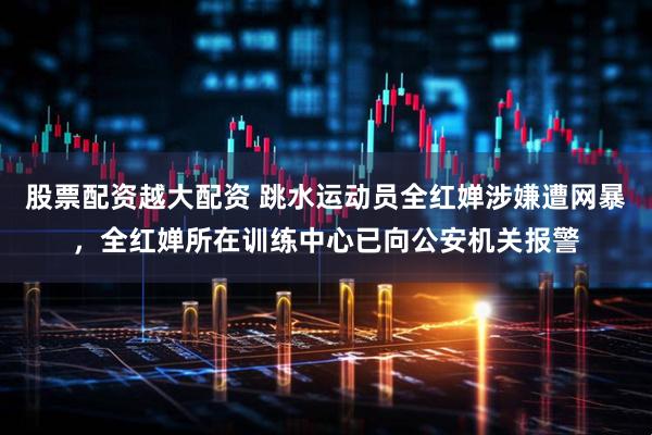 股票配资越大配资 跳水运动员全红婵涉嫌遭网暴，全红婵所在训练中心已向公安机关报警