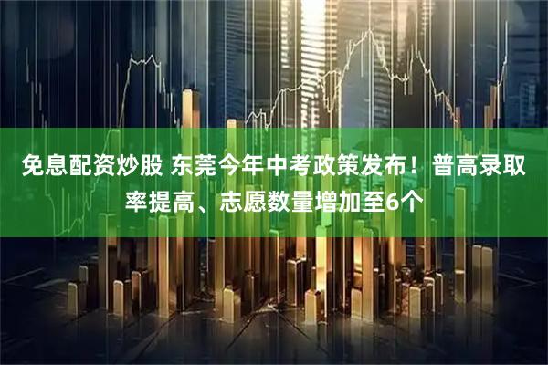 免息配资炒股 东莞今年中考政策发布！普高录取率提高、志愿数量增加至6个