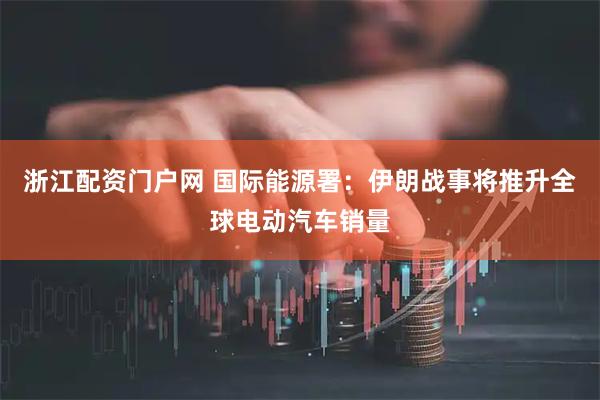 浙江配资门户网 国际能源署:伊朗战事将推升全球电动汽车销量