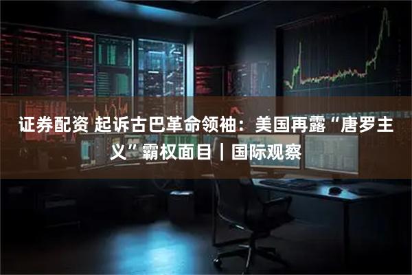 证券配资 起诉古巴革命领袖：美国再露“唐罗主义”霸权面目｜国际观察