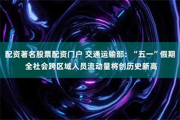 配资著名股票配资门户 交通运输部:“五一”假期 全社会跨区域人员流动量将创历史新高
