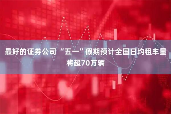 最好的证券公司 “五一”假期预计全国日均租车量将超70万辆